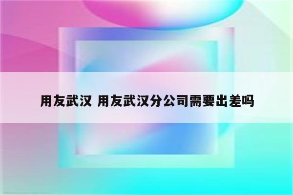 用友武汉 用友武汉分公司需要出差吗