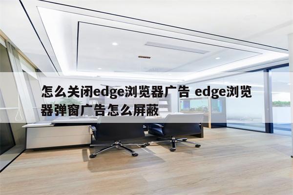 怎么关闭edge浏览器广告 edge浏览器弹窗广告怎么屏蔽