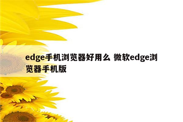 edge手机浏览器好用么 微软edge浏览器手机版