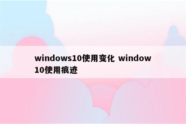 windows10使用变化 window10使用痕迹