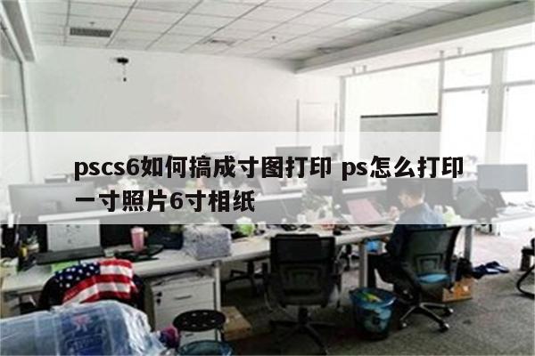 pscs6如何搞成寸图打印 ps怎么打印一寸照片6寸相纸