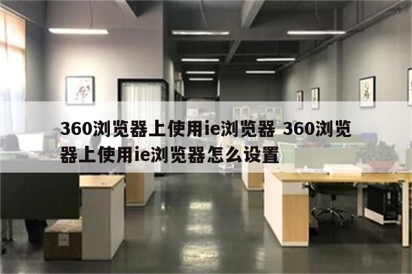 360浏览器上使用ie浏览器 360浏览器上使用ie浏览器怎么设置
