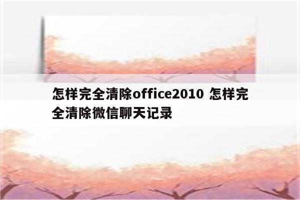 怎样完全清除office2010 怎样完全清除微信聊天记录