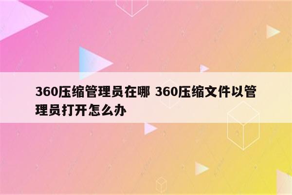 360压缩管理员在哪 360压缩文件以管理员打开怎么办
