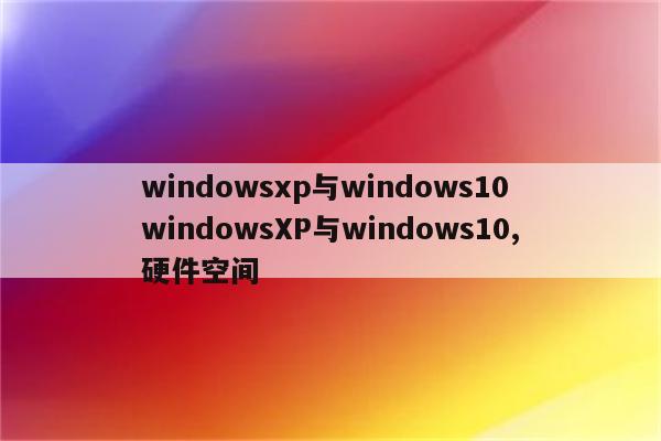 windowsxp与windows10 windowsXP与windows10,硬件空间