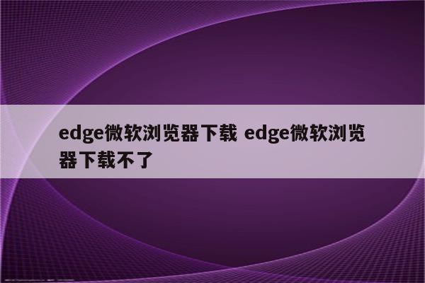 edge微软浏览器下载 edge微软浏览器下载不了