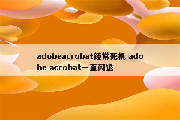 adobeacrobat经常死机 adobe acrobat一直闪退