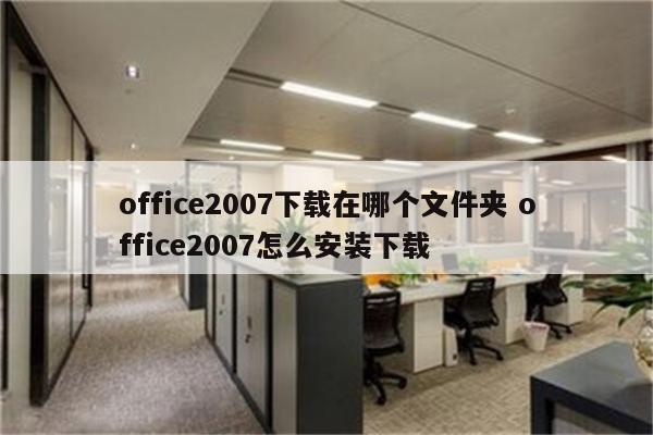 office2007下载在哪个文件夹 office2007怎么安装下载