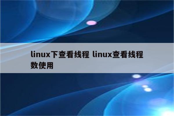 linux下查看线程 linux查看线程数使用