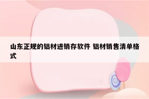山东正规的铝材进销存软件 铝材销售清单格式