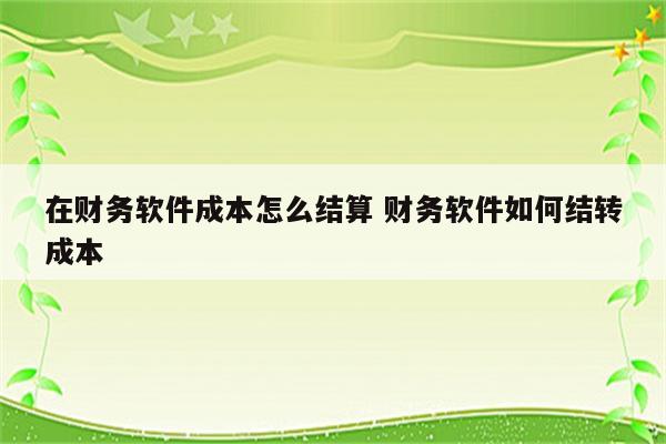 在财务软件成本怎么结算 财务软件如何结转成本