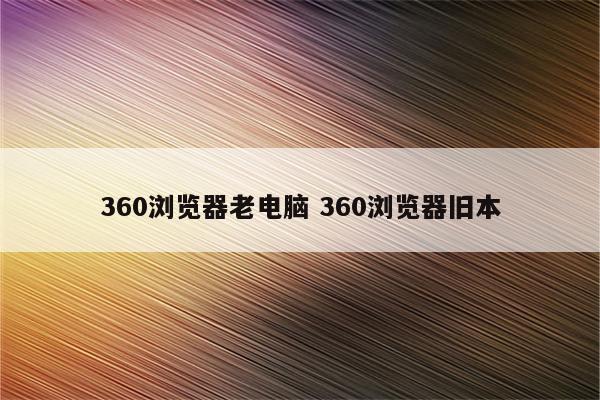 360浏览器老电脑 360浏览器旧本