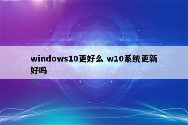 windows10更好么 w10系统更新好吗