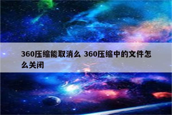 360压缩能取消么 360压缩中的文件怎么关闭
