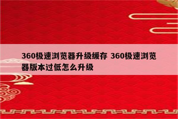 360极速浏览器升级缓存 360极速浏览器版本过低怎么升级