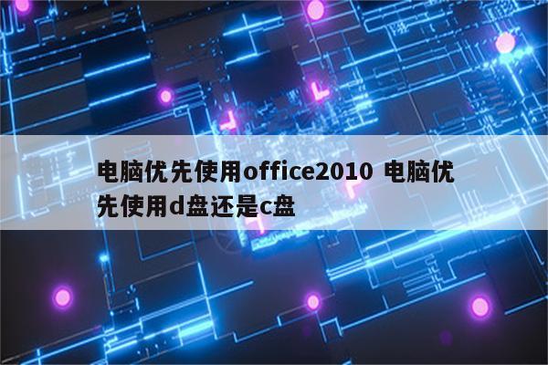 电脑优先使用office2010 电脑优先使用d盘还是c盘