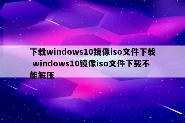 下载windows10镜像iso文件下载 windows10镜像iso文件下载不能解压