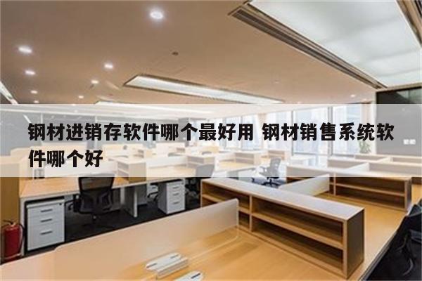 钢材进销存软件哪个最好用 钢材销售系统软件哪个好