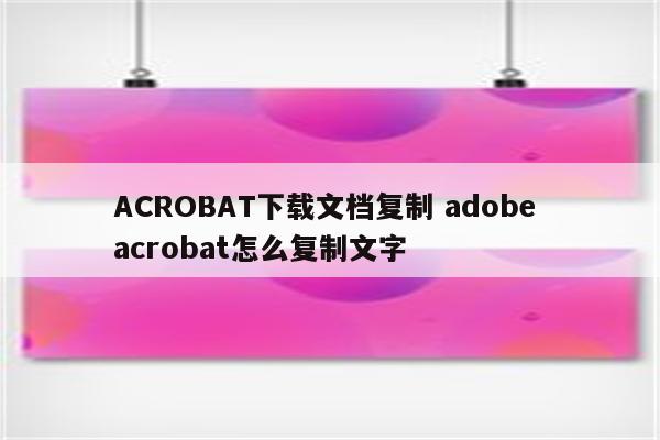 ACROBAT下载文档复制 adobe acrobat怎么复制文字