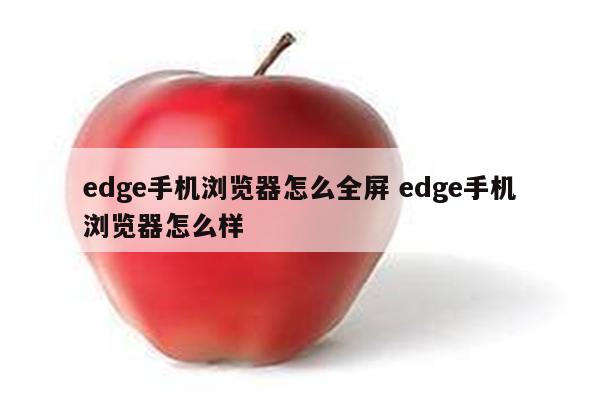 edge手机浏览器怎么全屏 edge手机浏览器怎么样