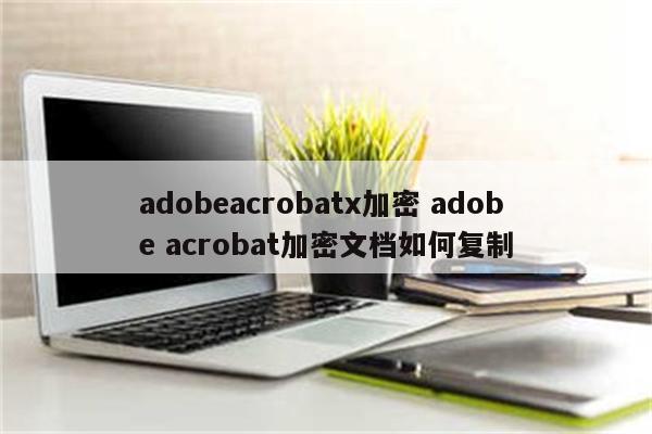 adobeacrobatx加密 adobe acrobat加密文档如何复制