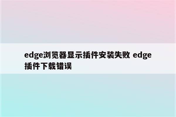 edge浏览器显示插件安装失败 edge插件下载错误