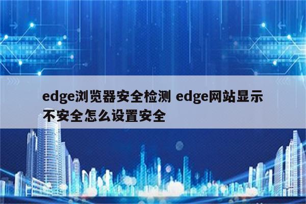 edge浏览器安全检测 edge网站显示不安全怎么设置安全