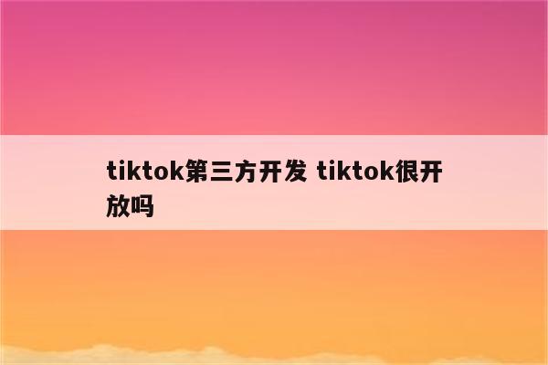 tiktok第三方开发 tiktok很开放吗