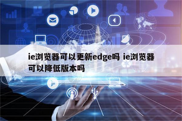 ie浏览器可以更新edge吗 ie浏览器可以降低版本吗