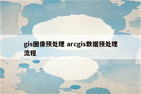 gis图像预处理 arcgis数据预处理流程