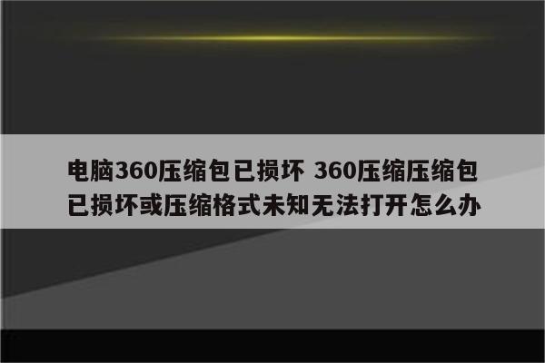 电脑360压缩包已损坏 360压缩压缩包已损坏或压缩格式未知无法打开怎么办