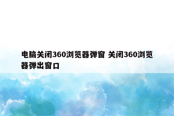 详细阅读:电脑关闭360浏览器弹窗 关闭360浏览器弹出窗口 电脑关闭360浏览器弹窗 关闭360浏览器弹出窗口