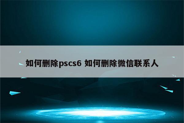 如何删除pscs6 如何删除微信联系人