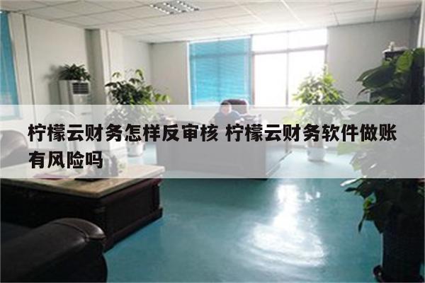 柠檬云财务怎样反审核 柠檬云财务软件做账有风险吗