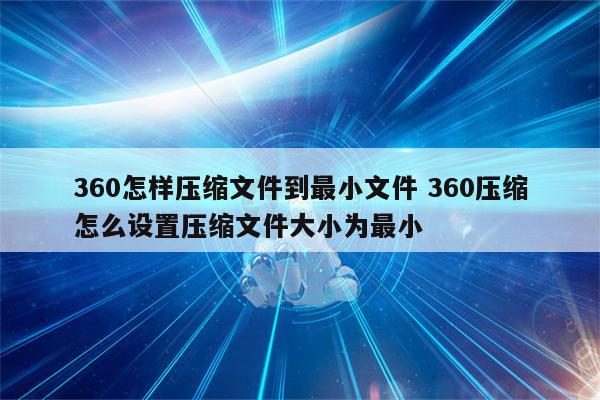 360怎样压缩文件到最小文件 360压缩怎么设置压缩文件大小为最小
