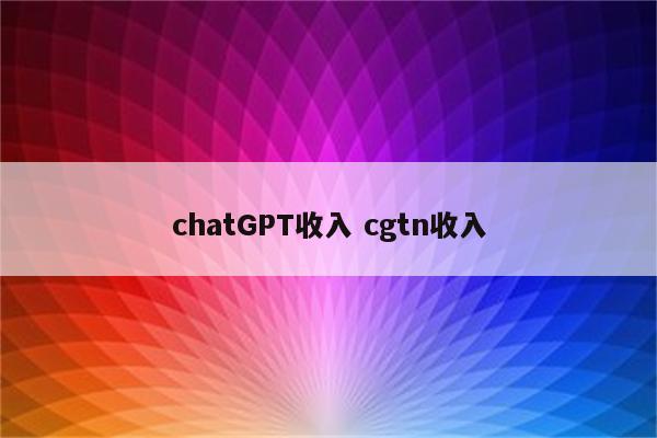 chatGPT收入 cgtn收入