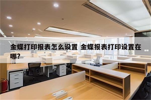 金蝶打印报表怎么设置 金蝶报表打印设置在哪?
