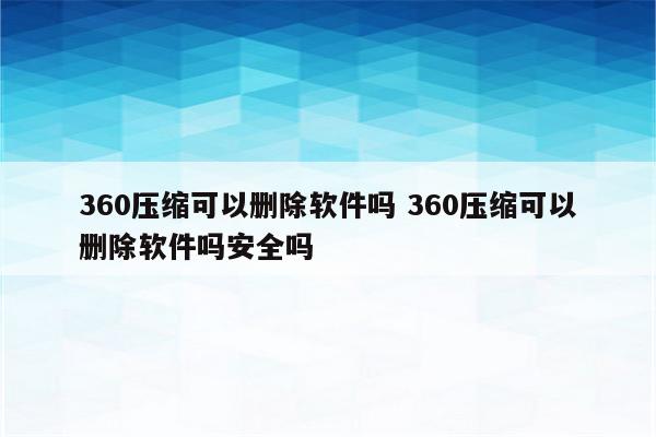 360压缩可以删除软件吗 360压缩可以删除软件吗安全吗