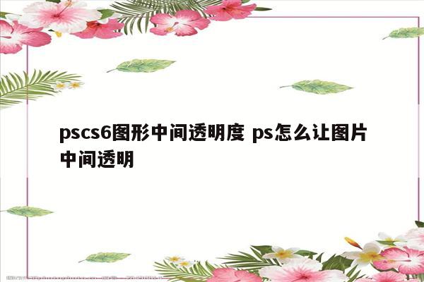 pscs6图形中间透明度 ps怎么让图片中间透明