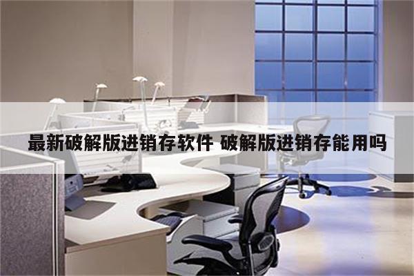 最新破解版进销存软件 破解版进销存能用吗