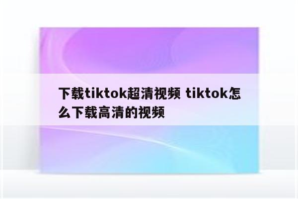 下载tiktok超清视频 tiktok怎么下载高清的视频