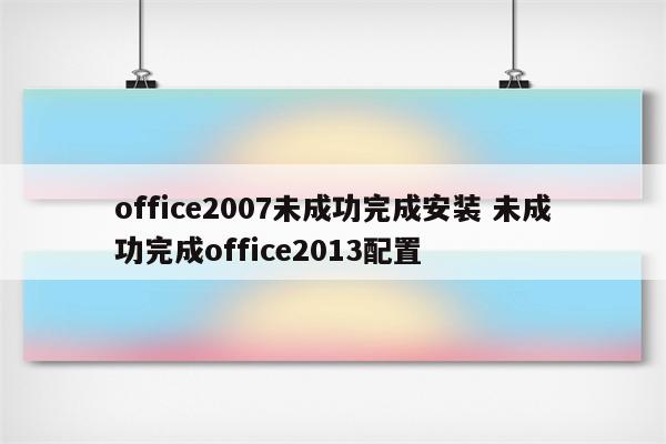 office2007未成功完成安装 未成功完成office2013配置