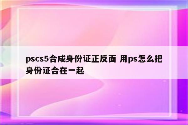 pscs5合成身份证正反面 用ps怎么把身份证合在一起