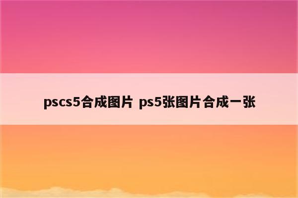 pscs5合成图片 ps5张图片合成一张