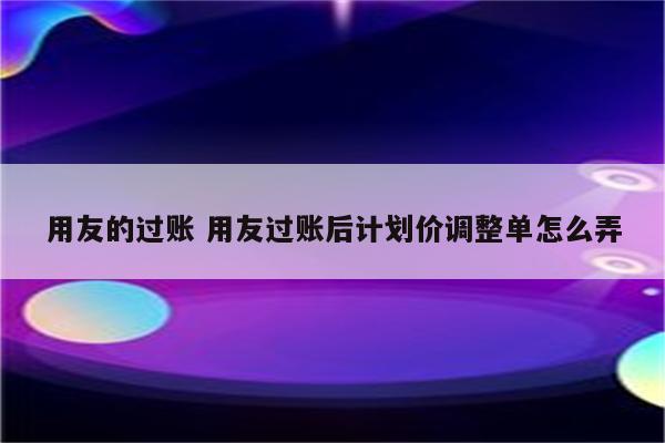 用友的过账 用友过账后计划价调整单怎么弄
