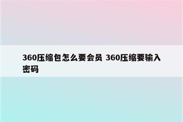 360压缩包怎么要会员 360压缩要输入密码