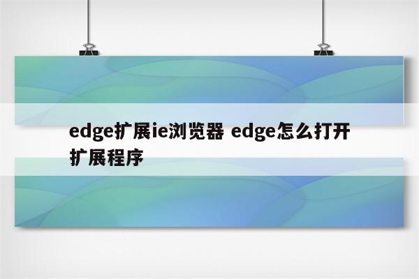 edge扩展ie浏览器 edge怎么打开扩展程序