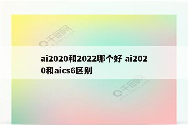ai2020和2022哪个好 ai2020和aics6区别