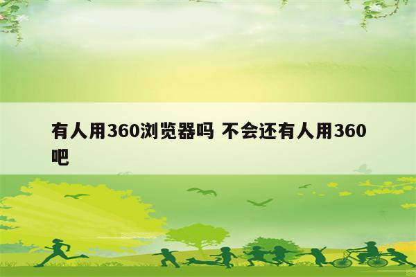 有人用360浏览器吗 不会还有人用360吧