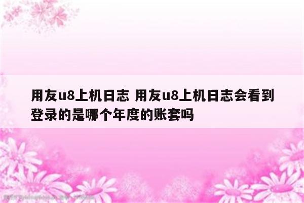 用友u8上机日志 用友u8上机日志会看到登录的是哪个年度的账套吗